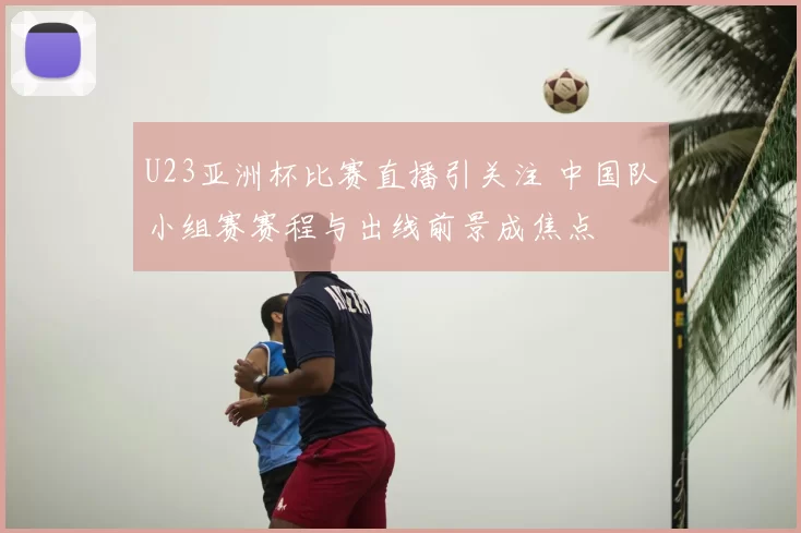 U23亚洲杯比赛直播引关注 中国队小组赛赛程与出线前景成焦点