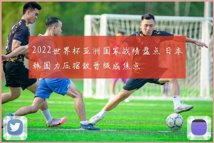 2022世界杯亚洲国家战绩盘点 日本韩国力压宿敌晋级成焦点