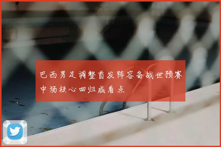 巴西男足调整首发阵容备战世预赛中场核心回归成看点