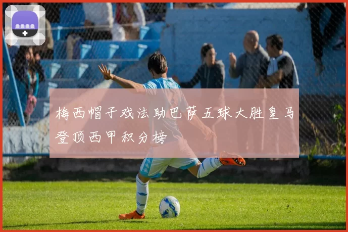梅西帽子戏法助巴萨五球大胜皇马登顶西甲积分榜