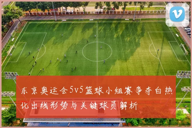 东京奥运会5v5篮球小组赛争夺白热化出线形势与关键球员解析