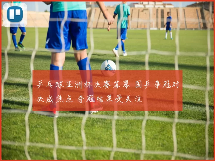 乒乓球亚洲杯决赛落幕 国乒争冠对决成焦点 夺冠结果受关注