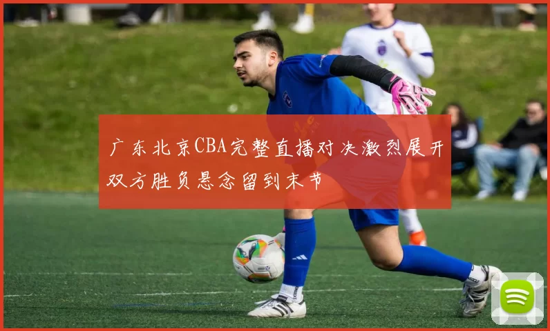 广东北京CBA完整直播对决激烈展开双方胜负悬念留到末节