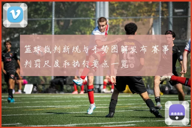 篮球裁判新规与手势图解发布 赛事判罚尺度和执行要点一览