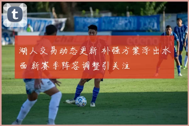 湖人交易动态更新 补强方案浮出水面 新赛季阵容调整引关注