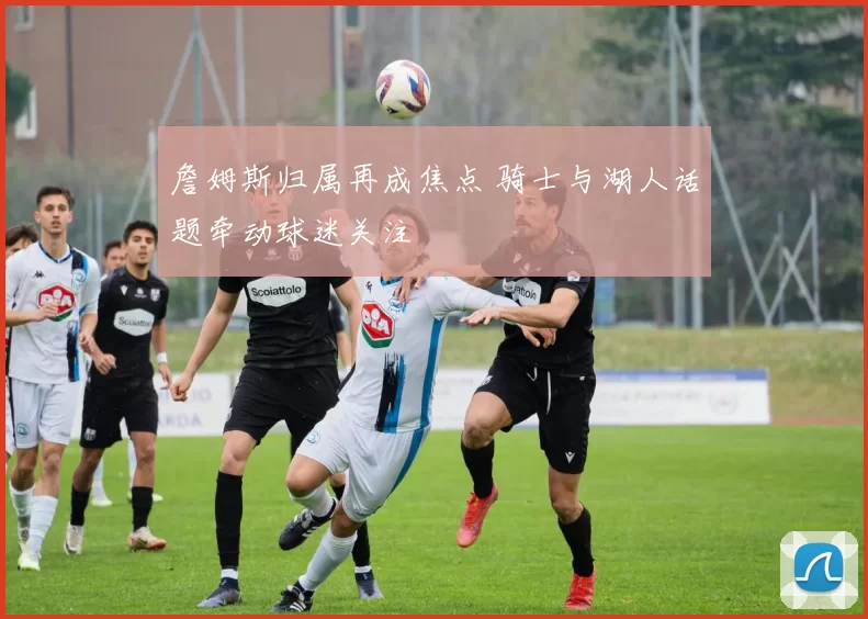 詹姆斯归属再成焦点 骑士与湖人话题牵动球迷关注
