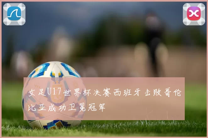 女足U17世界杯决赛西班牙击败哥伦比亚成功卫冕冠军