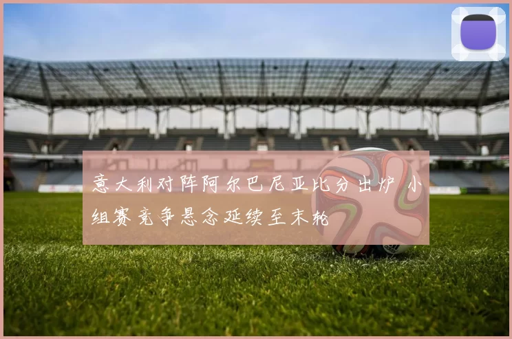 意大利对阵阿尔巴尼亚比分出炉 小组赛竞争悬念延续至末轮