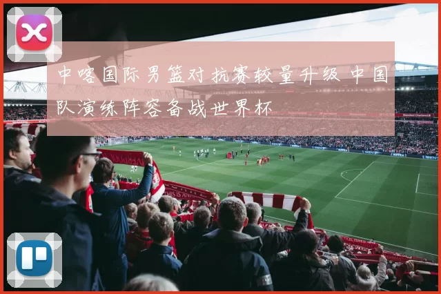 中喀国际男篮对抗赛较量升级 中国队演练阵容备战世界杯
