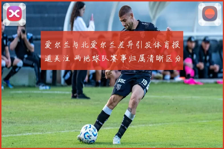 爱尔兰与北爱尔兰差异引发体育报道关注 两地球队赛事归属清晰区分