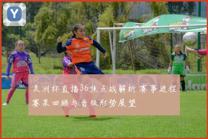 美洲杯直播36焦点战解析 赛事进程赛果回顾与晋级形势展望