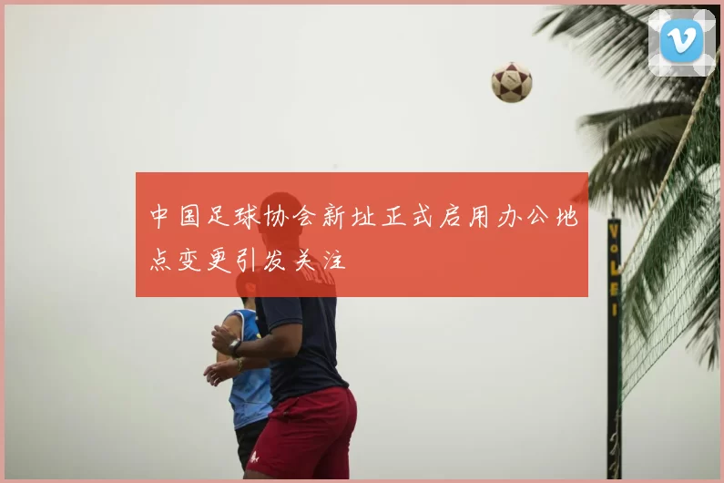 中国足球协会新址正式启用办公地点变更引发关注