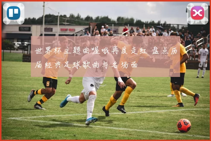 世界杯主题曲喔哦再度走红 盘点历届经典足球歌曲与名场面