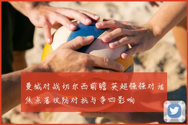 曼城对战切尔西前瞻 英超强强对话焦点落攻防对抗与争四影响
