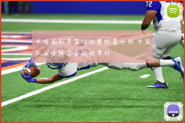 中喀国际男篮对抗赛较量升级 中国队演练阵容备战世界杯