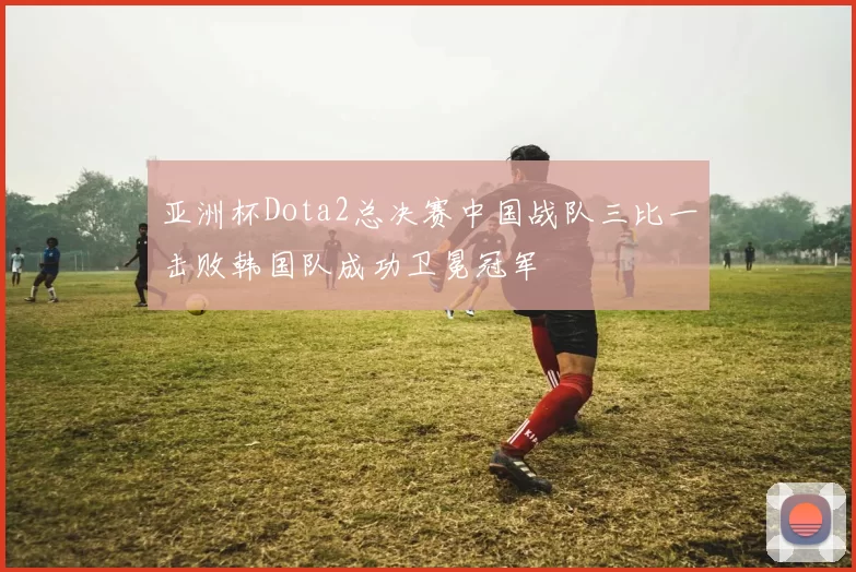 亚洲杯Dota2总决赛中国战队三比一击败韩国队成功卫冕冠军