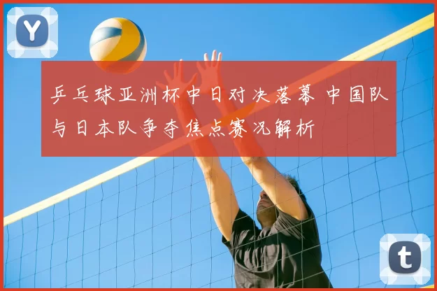 乒乓球亚洲杯中日对决落幕 中国队与日本队争夺焦点赛况解析