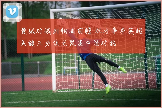 曼城对战利物浦前瞻 双方争夺英超关键三分焦点聚集中场对抗