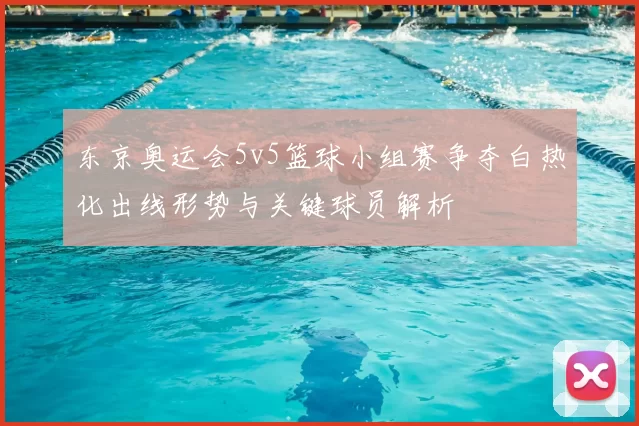 东京奥运会5v5篮球小组赛争夺白热化出线形势与关键球员解析