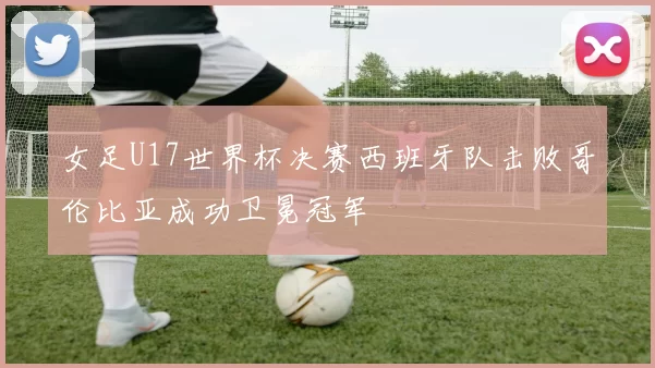 女足U17世界杯决赛西班牙队击败哥伦比亚成功卫冕冠军