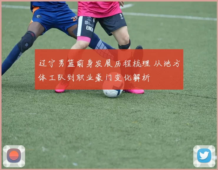 辽宁男篮前身发展历程梳理 从地方体工队到职业豪门变化解析