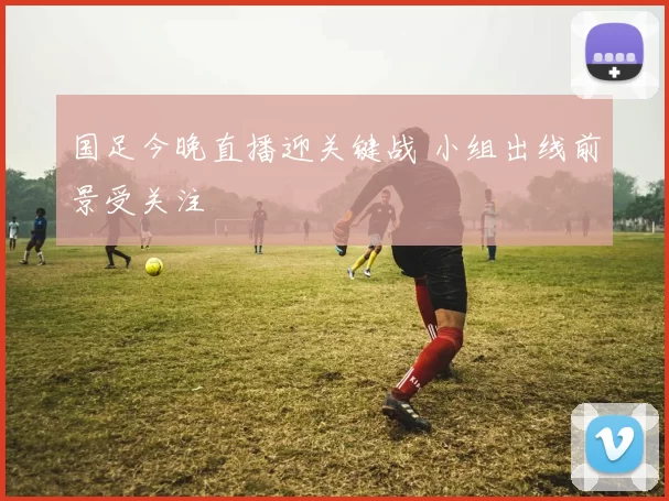 国足今晚直播迎关键战 小组出线前景受关注
