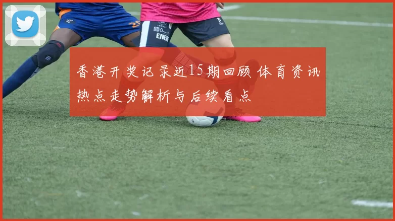 香港开奖记录近15期回顾 体育资讯热点走势解析与后续看点