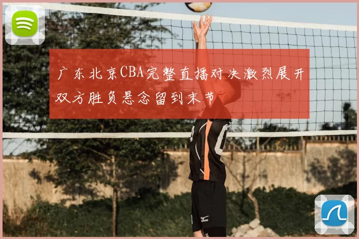 广东北京CBA完整直播对决激烈展开双方胜负悬念留到末节