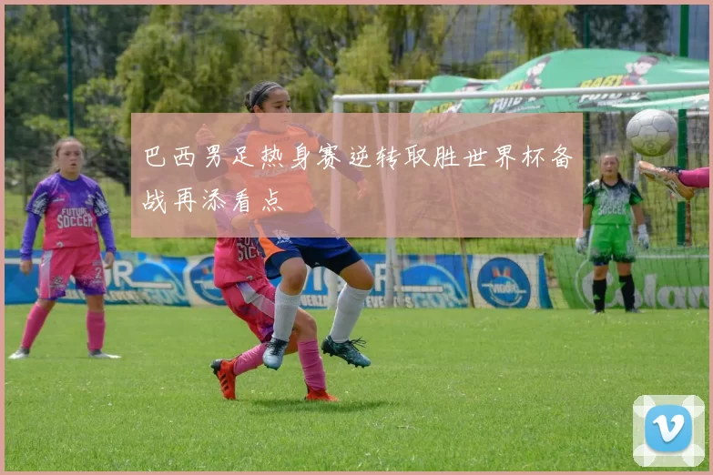 巴西男足热身赛逆转取胜世界杯备战再添看点