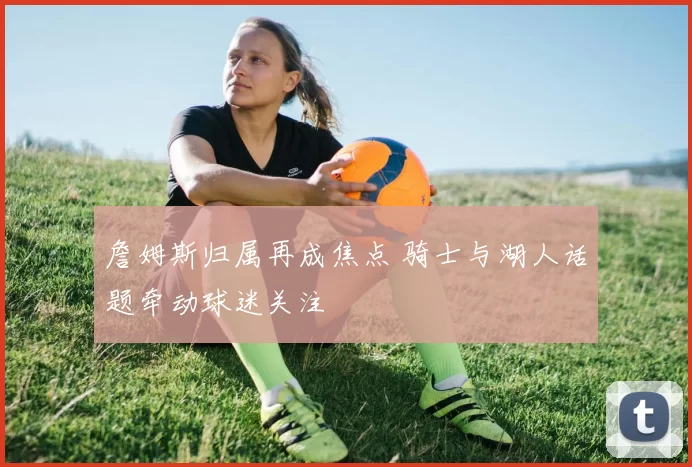 詹姆斯归属再成焦点 骑士与湖人话题牵动球迷关注