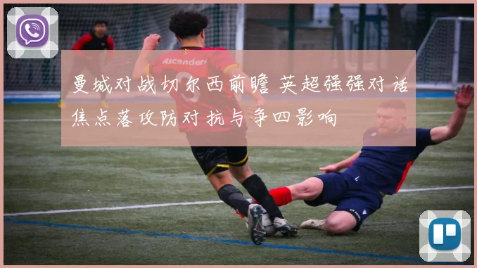 曼城对战切尔西前瞻 英超强强对话焦点落攻防对抗与争四影响