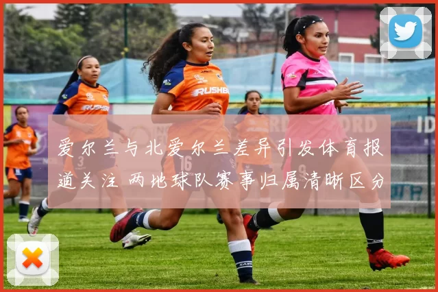 爱尔兰与北爱尔兰差异引发体育报道关注 两地球队赛事归属清晰区分