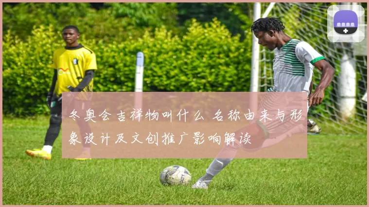 冬奥会吉祥物叫什么 名称由来与形象设计及文创推广影响解读