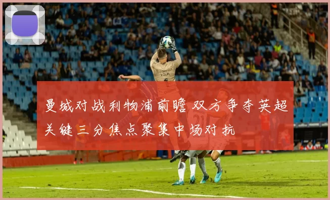 曼城对战利物浦前瞻 双方争夺英超关键三分焦点聚集中场对抗