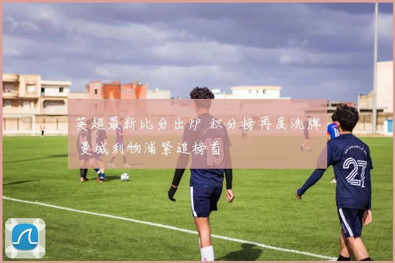 英超最新比分出炉 积分榜再度洗牌 曼城利物浦紧追榜首