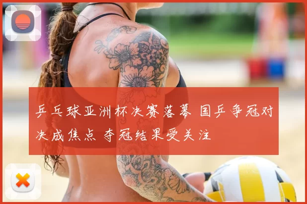 乒乓球亚洲杯决赛落幕 国乒争冠对决成焦点 夺冠结果受关注