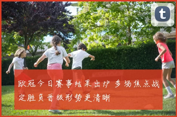 欧冠今日赛事结果出炉 多场焦点战定胜负晋级形势更清晰
