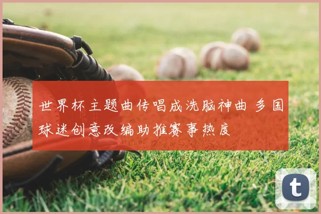世界杯主题曲传唱成洗脑神曲 多国球迷创意改编助推赛事热度