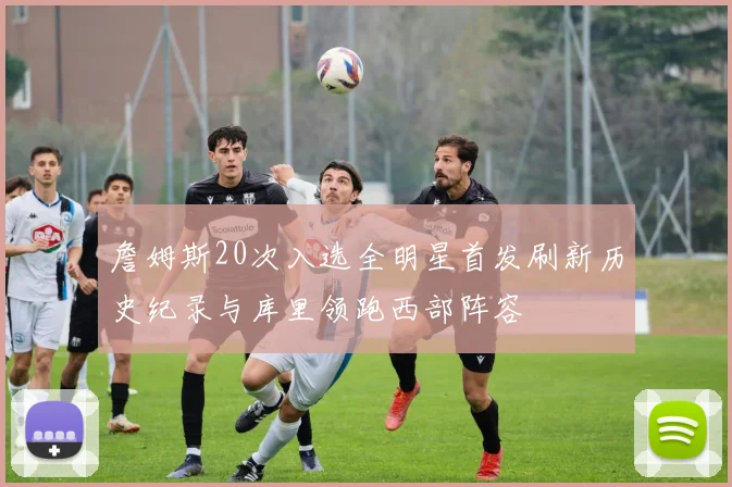詹姆斯20次入选全明星首发刷新历史纪录与库里领跑西部阵容