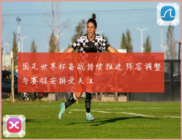国足世界杯备战持续推进 阵容调整与赛程安排受关注