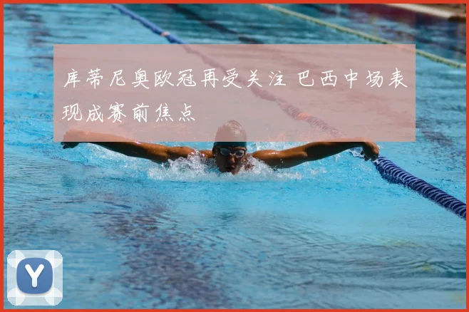 库蒂尼奥欧冠再受关注 巴西中场表现成赛前焦点
