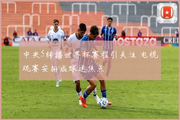 中央5转播世界杯赛程引关注 电视观赛安排成球迷焦点
