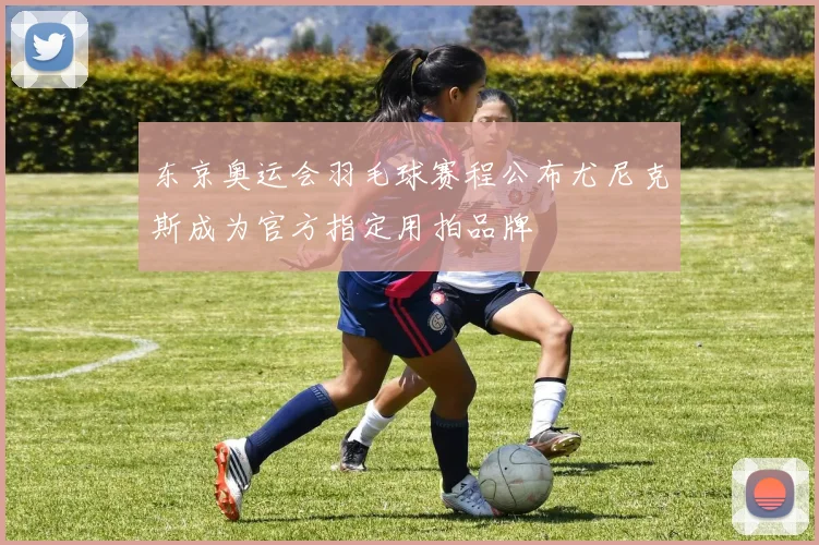 东京奥运会羽毛球赛程公布尤尼克斯成为官方指定用拍品牌