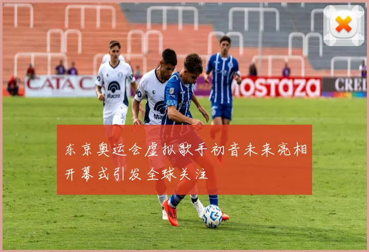 东京奥运会虚拟歌手初音未来亮相开幕式引发全球关注