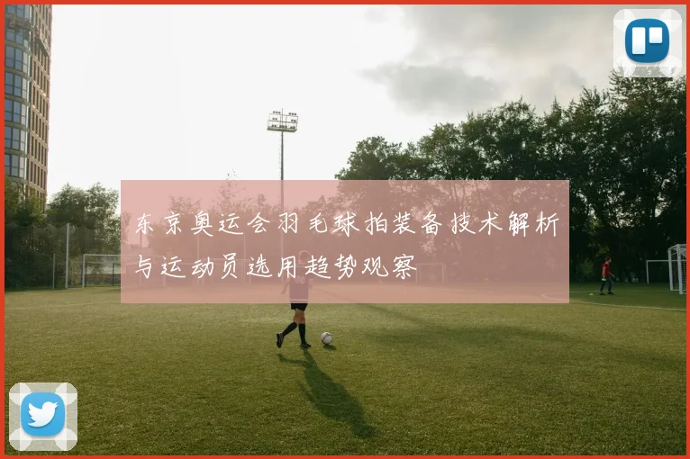 东京奥运会羽毛球拍装备技术解析与运动员选用趋势观察