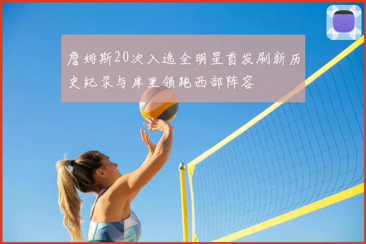 詹姆斯20次入选全明星首发刷新历史纪录与库里领跑西部阵容